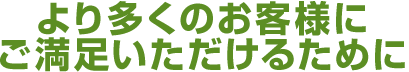 より多くのお客様に ご満足いただけるために