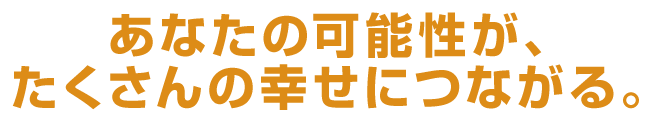 あなたの可能性が、たくさんの幸せにつながる。