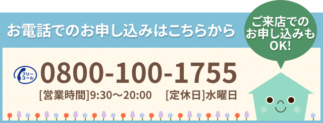 お電話でのお申し込みはこちらから 0800-100-1755 ［営業時間］9時30分～20時 ［定休日］水曜日