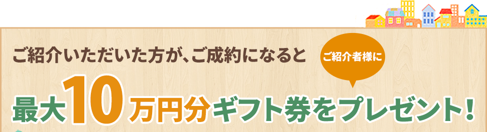 ご紹介いただいた方が、ご成約になると最大10万円分のギフト券をプレゼント!